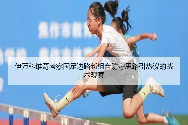 伊万科维奇考察国足边路新组合防守思路引热议的战术观察